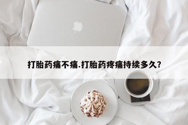 打胎药使用打胎药痛不痛.打胎药疼痛持续多久？