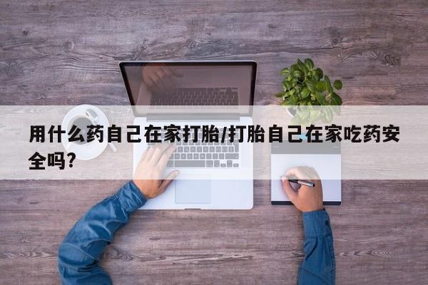 打胎药使用用什么药自己在家打胎/打胎自己在家吃药安全吗?