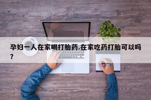 打胎药使用孕妇一人在家喝打胎药.在家吃药打胎可以吗？