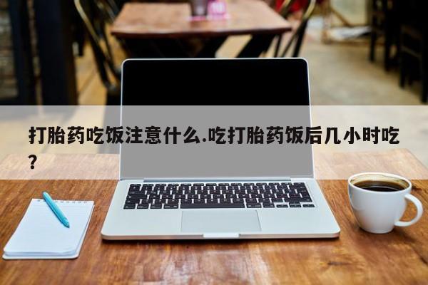 打胎药使用打胎药吃饭注意什么.吃打胎药饭后几小时吃？