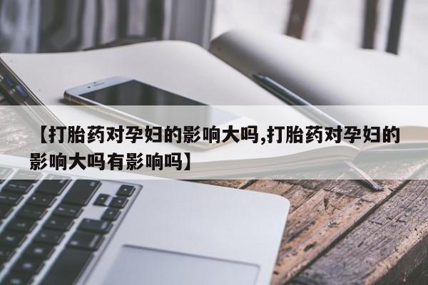 打胎药使用【打胎药对孕妇的影响大吗,打胎药对孕妇的影响大吗有影响吗】