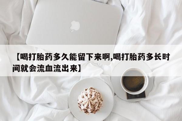 打胎药使用【喝打胎药多久能留下来啊,喝打胎药多长时间就会流血流出来】