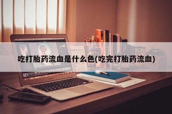 打胎药使用吃打胎药流血是什么色(吃完打胎药流血)