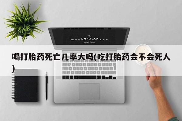 打胎药使用喝打胎药死亡几率大吗(吃打胎药会不会死人)