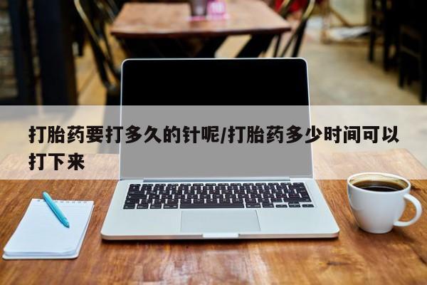 打胎药使用打胎药要打多久的针呢/打胎药多少时间可以打下来