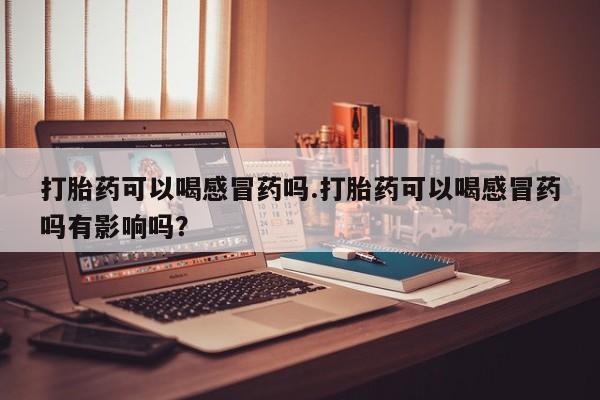 打胎药使用打胎药可以喝感冒药吗.打胎药可以喝感冒药吗有影响吗？