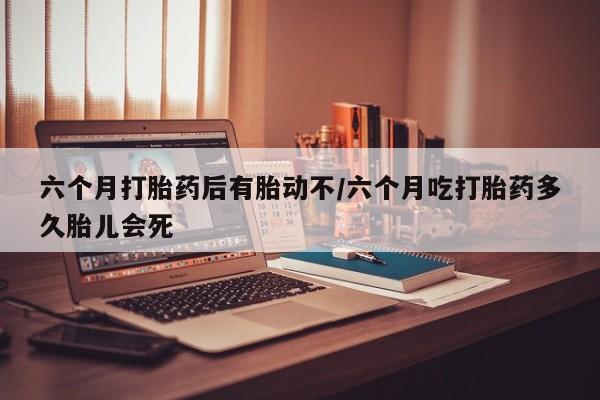 打胎药使用六个月打胎药后有胎动不/六个月吃打胎药多久胎儿会死