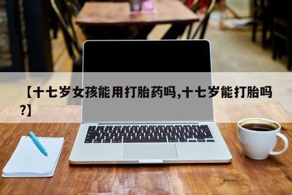 打胎药使用【十七岁女孩能用打胎药吗,十七岁能打胎吗?】
