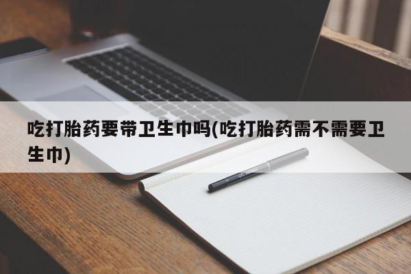 打胎药使用吃打胎药要带卫生巾吗(吃打胎药需不需要卫生巾)