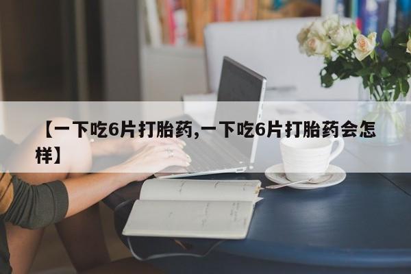 打胎药使用【一下吃6片打胎药,一下吃6片打胎药会怎样】