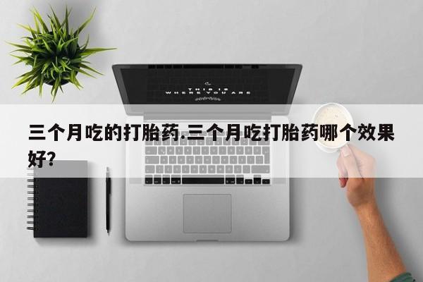 打胎药使用三个月吃的打胎药.三个月吃打胎药哪个效果好？