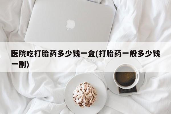 打胎药使用医院吃打胎药多少钱一盒(打胎药一般多少钱一副)