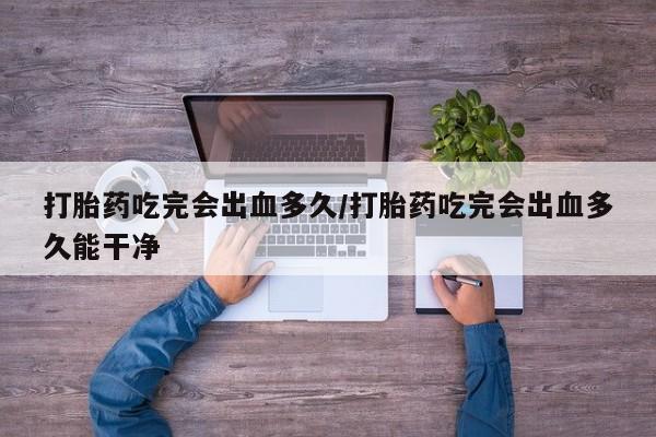 打胎药使用打胎药吃完会出血多久/打胎药吃完会出血多久能干净