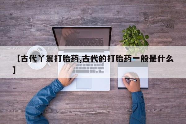 打胎药使用【古代丫鬟打胎药,古代的打胎药一般是什么】