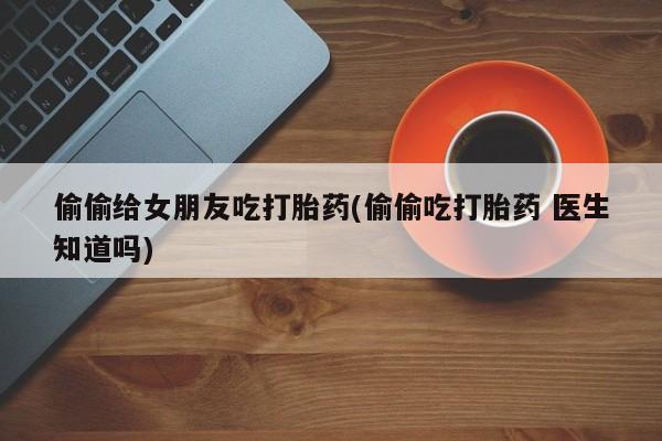 打胎药使用偷偷给女朋友吃打胎药(偷偷吃打胎药 医生知道吗)