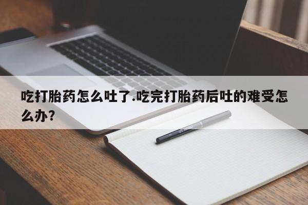 打胎药使用吃打胎药怎么吐了.吃完打胎药后吐的难受怎么办？