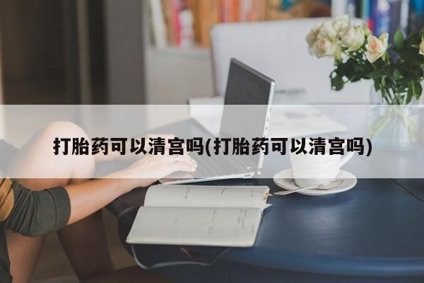 打胎药使用打胎药可以清宫吗(打胎药可以清宫吗)