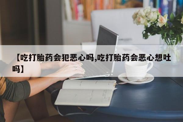 打胎药使用【吃打胎药会犯恶心吗,吃打胎药会恶心想吐吗】