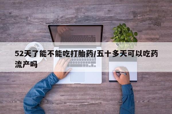 打胎药使用52天了能不能吃打胎药/五十多天可以吃药流产吗