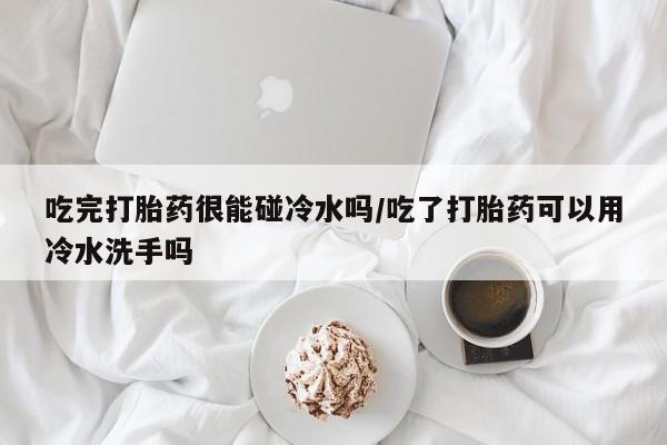 打胎药使用吃完打胎药很能碰冷水吗/吃了打胎药可以用冷水洗手吗