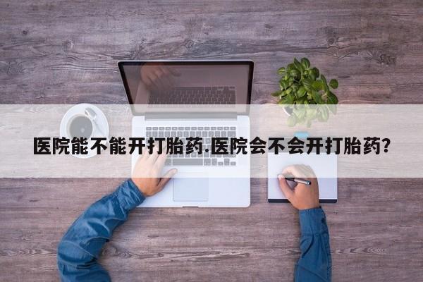 打胎药使用医院能不能开打胎药.医院会不会开打胎药？