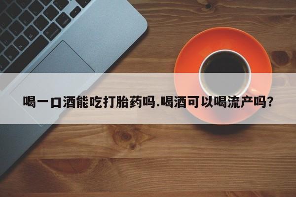 打胎药使用喝一口酒能吃打胎药吗.喝酒可以喝流产吗？