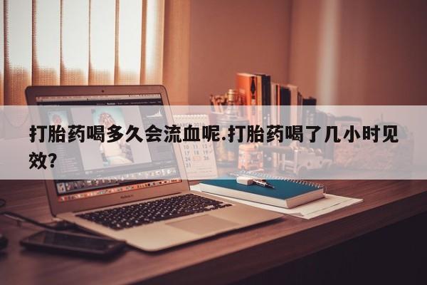 打胎药使用打胎药喝多久会流血呢.打胎药喝了几小时见效？