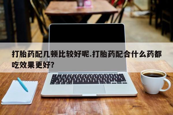 打胎药使用打胎药配几顿比较好呢.打胎药配合什么药都吃效果更好？