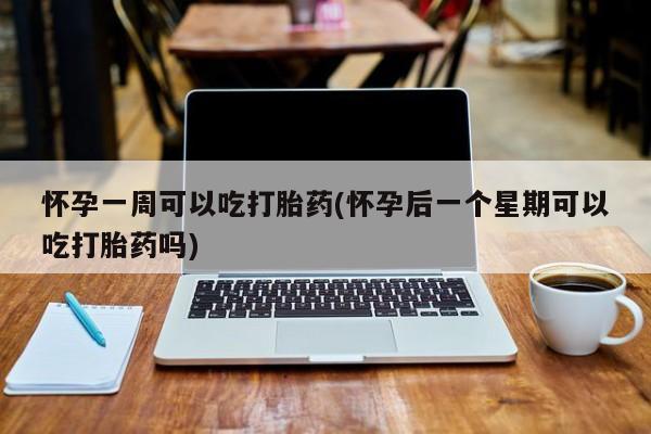打胎药使用怀孕一周可以吃打胎药(怀孕后一个星期可以吃打胎药吗)