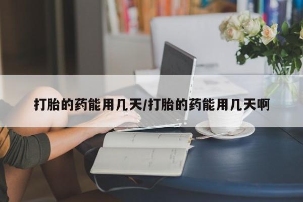 打胎药使用打胎的药能用几天/打胎的药能用几天啊
