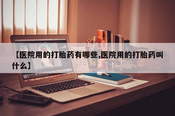 打胎药使用【医院用的打胎药有哪些,医院用的打胎药叫什么】