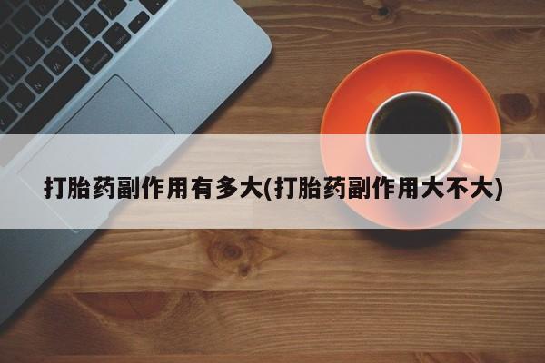 打胎药使用打胎药副作用有多大(打胎药副作用大不大)