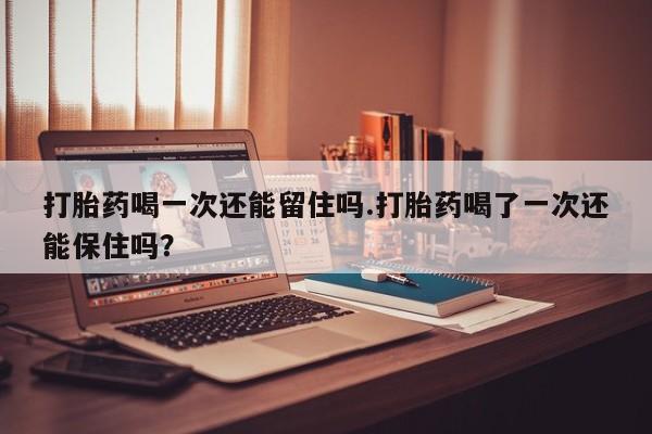 打胎药使用打胎药喝一次还能留住吗.打胎药喝了一次还能保住吗？