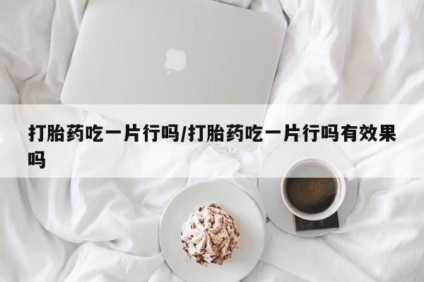 打胎药使用打胎药吃一片行吗/打胎药吃一片行吗有效果吗