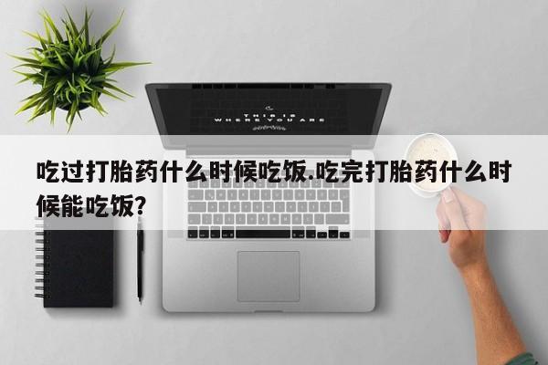 打胎药使用吃过打胎药什么时候吃饭.吃完打胎药什么时候能吃饭？