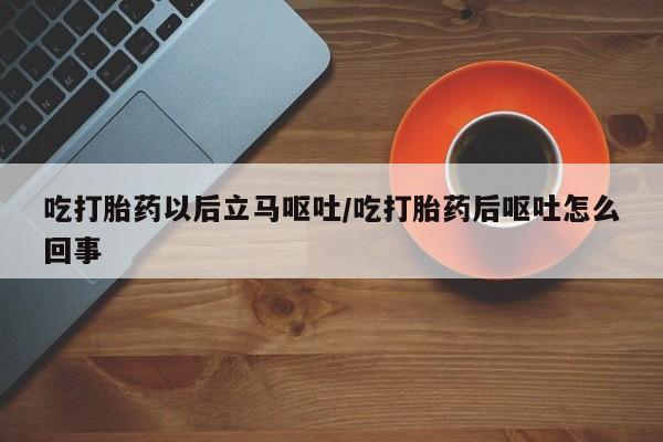 打胎药使用吃打胎药以后立马呕吐/吃打胎药后呕吐怎么回事