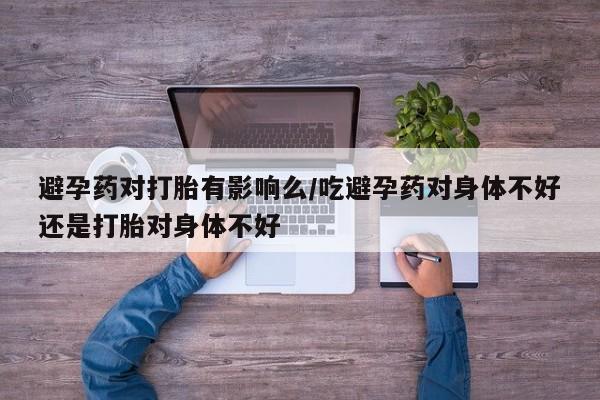 打胎药使用避孕药对打胎有影响么/吃避孕药对身体不好还是打胎对身体不好