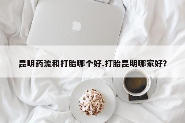 打胎药使用昆明药流和打胎哪个好.打胎昆明哪家好？