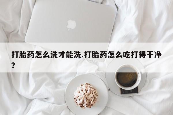 打胎药使用打胎药怎么洗才能洗.打胎药怎么吃打得干净？