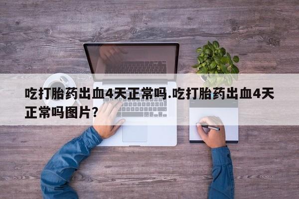 打胎药使用吃打胎药出血4天正常吗.吃打胎药出血4天正常吗图片？