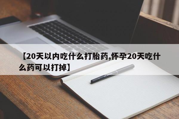 打胎药使用【20天以内吃什么打胎药,怀孕20天吃什么药可以打掉】