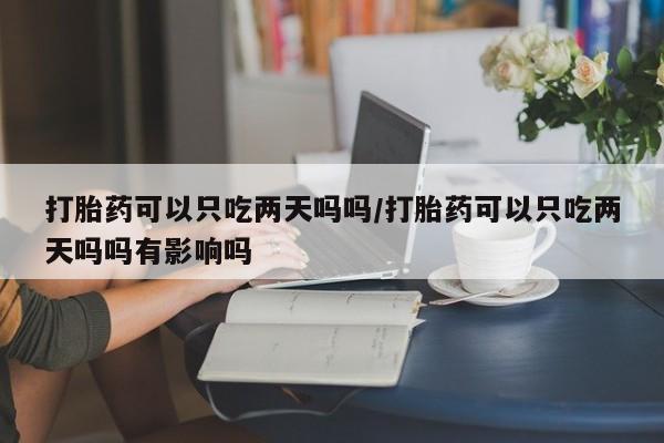 打胎药使用打胎药可以只吃两天吗吗/打胎药可以只吃两天吗吗有影响吗